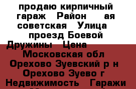 продаю кирпичный гараж › Район ­ 1-ая советская › Улица ­ проезд Боевой Дружины › Цена ­ 250 000 - Московская обл., Орехово-Зуевский р-н, Орехово-Зуево г. Недвижимость » Гаражи   . Московская обл.